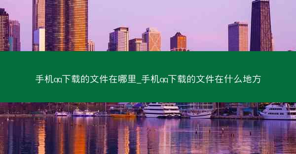手机qq下载的文件在哪里_手机qq下载的文件在什么地方