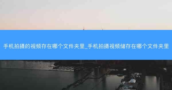手机拍摄的视频存在哪个文件夹里_手机拍摄视频储存在哪个文件夹里