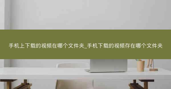 手机上下载的视频在哪个文件夹_手机下载的视频存在哪个文件夹