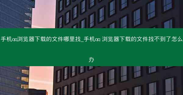 手机qq浏览器下载的文件哪里找_手机qq 浏览器下载的文件找不到了怎么办