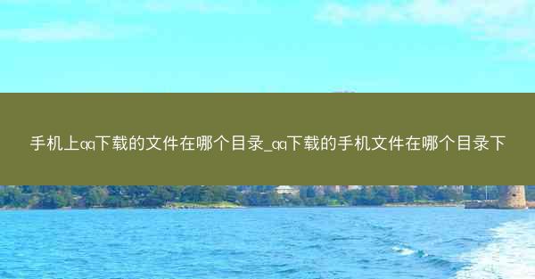 手机上qq下载的文件在哪个目录_qq下载的手机文件在哪个目录下