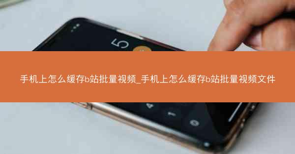 手机上怎么缓存b站批量视频_手机上怎么缓存b站批量视频文件