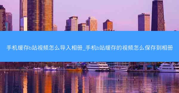 手机缓存b站视频怎么导入相册_手机b站缓存的视频怎么保存到相册