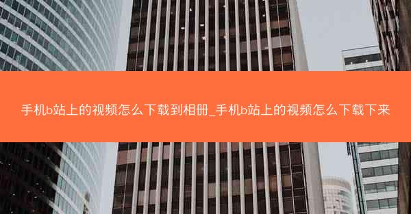 手机b站上的视频怎么下载到相册_手机b站上的视频怎么下载下来
