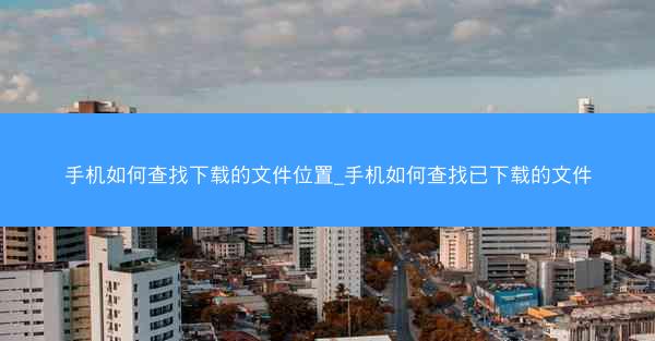 手机如何查找下载的文件位置_手机如何查找已下载的文件