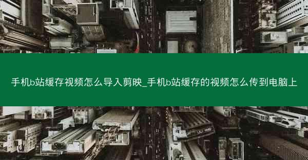 手机b站缓存视频怎么导入剪映_手机b站缓存的视频怎么传到电脑上