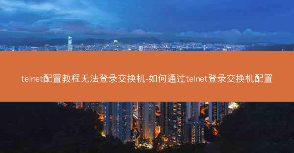 telnet配置教程无法登录交换机-如何通过telnet登录交换机配置