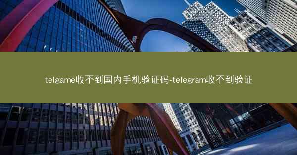telgame收不到国内手机验证码-telegram收不到验证
