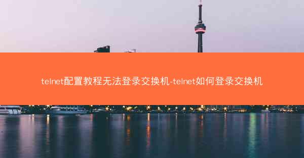 telnet配置教程无法登录交换机-telnet如何登录交换机