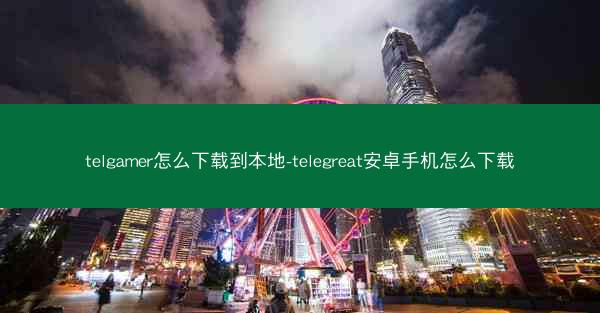 telgamer怎么下载到本地-telegreat安卓手机怎么下载