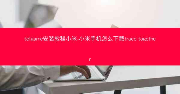 telgame安装教程小米-小米手机怎么下载trace together