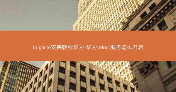 telgame安装教程华为-华为telnet服务怎么开启