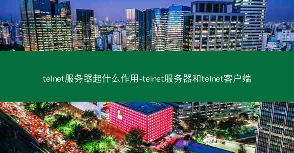 telnet服务器起什么作用-telnet服务器和telnet客户端