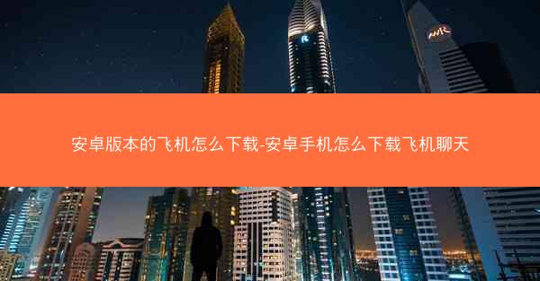 安卓版本的飞机怎么下载-安卓手机怎么下载飞机聊天