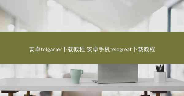 安卓telgamer下载教程-安卓手机telegreat下载教程