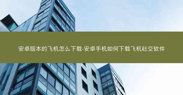 安卓版本的飞机怎么下载-安卓手机如何下载飞机社交软件