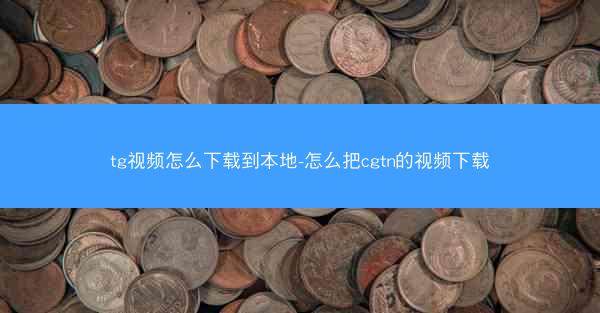 tg视频怎么下载到本地-怎么把cgtn的视频下载