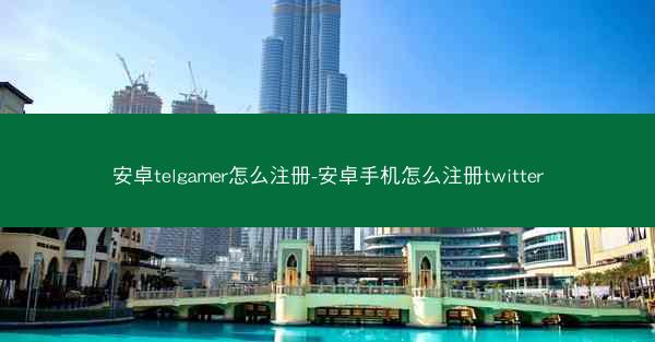 安卓telgamer怎么注册-安卓手机怎么注册twitter