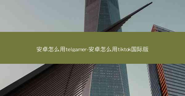 安卓怎么用telgamer-安卓怎么用tiktok国际版