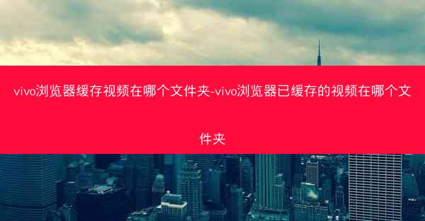 vivo浏览器缓存视频在哪个文件夹-vivo浏览器已缓存的视频在哪个文件夹