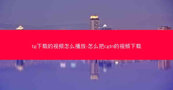 tg下载的视频怎么播放-怎么把cgtn的视频下载