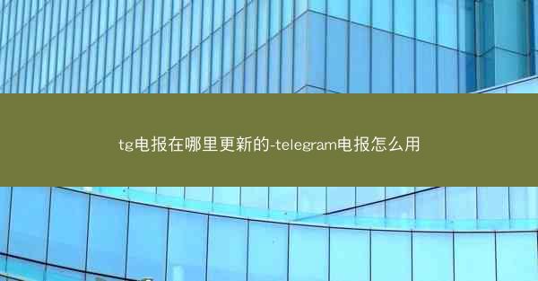 tg电报在哪里更新的-telegram电报怎么用