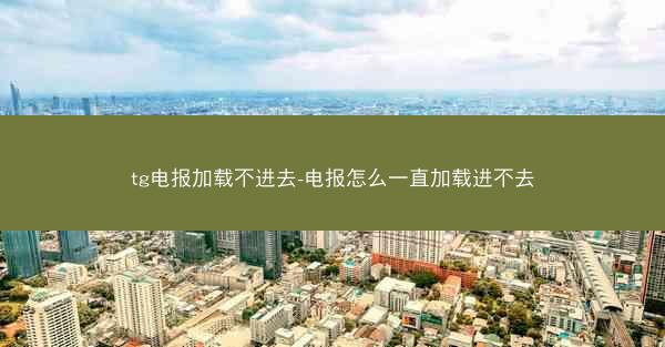 tg电报加载不进去-电报怎么一直加载进不去