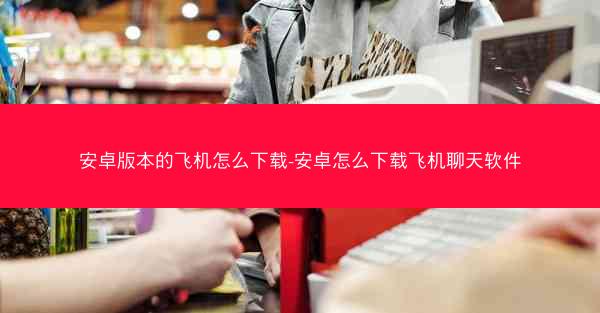 安卓版本的飞机怎么下载-安卓怎么下载飞机聊天软件