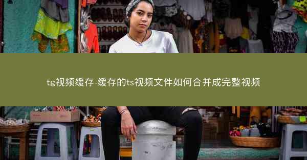 tg视频缓存-缓存的ts视频文件如何合并成完整视频