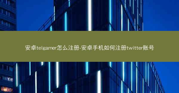 安卓telgamer怎么注册-安卓手机如何注册twitter账号